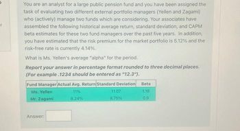 You are an analyst for a large public pension fund and you have been assigned the
task of evaluating two different external portfolio managers (Yellen and Zagami)
who (actively) manage two funds which are considering. Your associates have
assembled the following historical average return, standard deviation, and CAPM
beta estimates for these two fund managers over the past five years. In addition,
you have estimated that the risk premium for the market portfolio is 5.12% and the
risk-free rate is currently 4.14%.
What is Ms. Yellen's average "alpha" for the period.
Report your answer in percentage format rounded to three decimal places.
(For example.1234 should be entered as "12.3").
Fund Manager Actual Avg. Return Standard Deviation
Ms. Yellen
11%
Mr. Zagami
8.24%
Answer:
11.07
8.75%
Beta
1.18
0.9