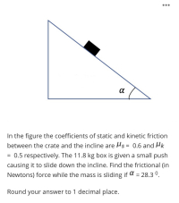 In the figure the coefficients of static and kinetic friction
between the crate and the incline are Hs = 0.6 and Hk
0.5 respectively. The 11.8 kg box is given a small push
causing it to slide down the incline. Find the frictional (in
Newtons) force while the mass is sliding if a = 28.3 °.
%3D
