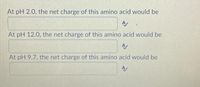 At pH 2.0, the net charge of this amino acid would be
At pH 12.0, the net charge of this amino acid would be
At pH 9.7, the net charge of this amino acid would be
