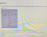 Question 19
Consider this amino acid shown here at pH 7.0 (the isoelectric point for this amino
acid is 9.7).
H3N
CH2
CH2
CH2
CH2
At this pH level, the amino acid shown above has a net charge of +1.
Fill in the blank with the charge this amino acid would have at the following pH
levels:
