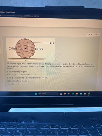 0:45] am- Google Chrome
du/mod/quiz/attempt.php?attempt=2340155&cmid=742781
P
250 mm
400 mm
Time left 0:28:25
A
=
The following figure shows a spool that has a mass of 130 kg and a radius of gyration kg 0.3 m. If the coefficients of
static and kinetic friction at A are μ, 0.86 and 0.81, respectively, and if you know that P 25000N, determine the
following:
a) Draw free body diagram.
b) the angular acceleration of the spool.
c) the acceleration of the center of mass of the spool G.
d) the normal force at point A.
e) the friction force at A.
=
Q Search
%
5
6
7
8
9
00