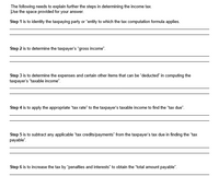 The following needs to explain further the steps in determining the income tax.
Use the space provided for your answer.
Step 1 is to identity the taxpaying party or "entity to which the tax computation formula applies.
Step 2 is to determine the taxpayer's "gross income".
Step 3 is to determine the expenses and certain other items that can be "deducted" in computing the
taxpayer's "taxable income".
Step 4 is to apply the appropriate "tax rate" to the taxpayer's taxable income to find the "tax due".
Step 5 is to subtract any applicable "tax credits/payments" from the taxpayer's tax due in finding the "tax
payable".
Step 6 is to increase the tax by "penalties and interests" to obtain the "total amount payable".
