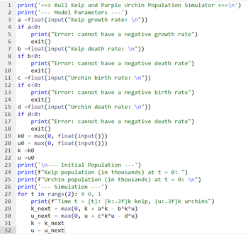 1 print('==> Bull Kelp and Purple Urchin Population Simulator <==\n')
2 print('- Model Parameters ---')
4
5
6
9
print("Error:
exit()
b =float (input("Kelp death rate: \n"))
8 if b<0:
10
16
17
18
19
---
a float (input("Kelp growth rate: \n"))
if a<0:
29
30
31
32
11 c =float
12 if c<0:
13
14
print("Error:
exit()
=
(input("Urchin birth rate: \n"))
print("Error: cannot have a negative birth rate")
exit()
d =float (input("Urchin death rate: \n"))
if d<0:
cannot have a negative growth rate")
print("Error: cannot have a negative death rate")
exit()
k0 max(0, float(input()))
20 u0= max(0, float(input()))
21 k =k0
22 u =u0
23 print('\n--- Initial Population ---')
24 print (f"Kelp population (in thousands) at t = 0: ")
25 print (f"Urchin population (in thousands) at t = 0: \n")
26 print('- Simulation ---')
27
28
cannot have a negative death rate")
=
for t in range (2): # 0, 1
print (f"Time t = {t}: {k:.3f}k kelp, {u:.3f}k urchins")
k_next max(0, k + a*k - b*k*u)
u_next = max(0, u + c*k*u d*u)
k k_next
u =
u_next