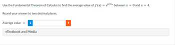 Use the Fundamental Theorem of Calculus to find the average value of f(x) = 0.25x between x = 0 and x = 4.
Round your answer to two decimal places.
Average value = i
eTextbook and Media