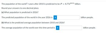 **Population Prediction Problem**

The population of the world \( t \) years after 2010 is predicted to be \( P = 6.77e^{0.012t} \) billion.

Round your answers to one decimal place.

**(a) What population is predicted in 2026?**

The predicted population of the world in the year 2026 is [input field] billion people.

**(b) What is the predicted average population between 2010 and 2026?**

The average population of the world over this time period is [input field] billion people.