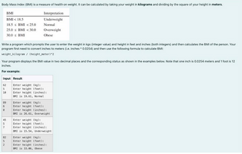 Body Mass Index (BM) is a measure of health on weight. It can be calculated by taking your weight in kilograms and dividing by the square of your height in meters.
Interpretation
Underweight
Write a program which prompts the user to enter the weight in kgs (integer value) and height in feet and inches (both integers) and then calculates the BMI of the person. Your
program first need to convert inches to meters (L.e. inches 0.0254) and then use the following formula to calculate BM
weight kilogram/ (height meter) 2
5
Your program displays the BMI value in two decimal places and the corresponding status as shown in the examples below. Note that one inch is 0.0254 meters and 1 foot is 12
inches.
For example:
Input Result
62
10
89
6
45
BMI
BMI < 18.5
185 BMI <25.0
25.0 < BMI <30.0
30.0 s BMI
5
7
Normal
Overweight
Obese
82
2
Enter weight (kg):
Enter height (feet):
Enter height (inches):
BMI is 19.61, Normal
Enter weight (kg):
Enter height (feet):
Enter height (inches):
BMI is 26.61, Overweight
Enter weight (kg):
Enter height (feet):
Enter height (inches):
BMI is 15.54, Underweight
Enter weight (kg):
Enter height (feet):
Enter height (inches):
BMI is 33.06, Obese