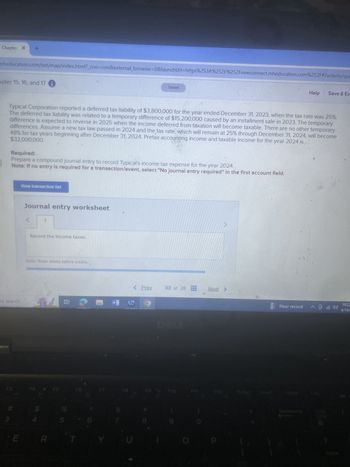 Chapter X +
mheducation.com/ext/map/index.html?_con=con&external_browser=0&launchUrl=https%253A%252F%252Fnewconnect.mheducation.com%252F#/activity/que
apter 15, 16, and 17 1
Saved
Help
Save & Ex
Typical Corporation reported a deferred tax liability of $3,800,000 for the year ended December 31, 2023, when the tax rate was 25%.
The deferred tax liability was related to a temporary difference of $15,200,000 caused by an installment sale in 2023. The temporary
difference is expected to reverse in 2025 when the income deferred from taxation will become taxable. There are no other temporary
differences. Assume a new tax law passed in 2024 and the tax rate, which will remain at 25% through December 31, 2024, will become
$32,000,000.
48% for tax years beginning after December 31, 2024. Pretax accounting income and taxable income for the year 2024 is
Required:
Prepare a compound journal entry to record Typical's income tax expense for the year 2024.
Note: If no entry is required for a transaction/event, select "No journal entry required" in the first account field.
to search
3
View transaction list
E
Journal entry worksheet
Record the income taxes.
Note: Enter debits before credits.
FA
< Prev
33 of 38
Next >
Near record
10:22
4/14/2
DOLL
F5
F6
F7
FB
F9
F10
F11
F12
Priser
Insert
Delete
Calc
Backspace