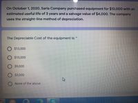 On October 1, 2020, Saria Company purchased equipment for $13,000 with an
estimated useful life of 3 years and a salvage value of $4,000. The company
uses the straight-line method of depreciation.
The Depreciable Cost of the equipment is:
O $13,000
O $10,000
$9,000
O $3,000
None of the above
