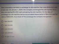 Zara corporation decided to exchange its old machine that costs $100,000 with
a new one. On January 1, 2020, the company exchanged the old machine for a
new one paying $15,000 cash and giving the old machine. On the date of
exchange the old machine had an accumulated depreciation of $60,000 and fair
value of $80,000. As a result of the exchange the company recognized: *
O Gain $40,000
Gain $20,000
O Loss $45,000
O Loss $65,000
No gain or Lss
Back
Next
Page 11 of 12
