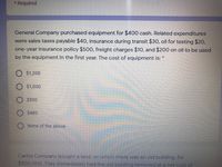 * Required
General Company purchased equipment for $400 cash. Related expenditures
were sales taxes payable $40, insurance during transit $30, oil for testing $20,
one-year insurance policy $500, freight charges $10, and $200 on oil to be used
by the equipment in the first year. The cost of equipment is:
O $1,200
$1,000
$500
$480
None of the above
Carlos Company bought a land, on which there was an old building, for
$900,000. They immediately had the old building removed at a net cost of
