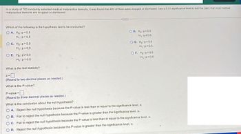 In a study of 783 randomly selected medical malpractice lawsuits, it was found that 482 of them were dropped or dismissed. Use a 0.01 significance level to test the claim that most medical
malpractice lawsuits are dropped or dismissed.
Which of the following is the hypothesis test to be conducted?
OA. Ho: p=0.5
H₁: p > 0.5
OC. Ho: p > 0.5
H₁: p=0.5
OE. Ho: p* 0.5
H₁: p=0.5
What is the test statistic?
(Round to two decimal places as needed.)
What is the P-value?
P-value=
(Round to three decimal places as needed.)
B. Ho: p=0.5
H₁: p=0.5
OD. Ho: p=0.5
H₁: p<0.5
OF. Ho: p<0.5
H₁: p=0.5
What is the conclusion about the null hypothesis?
OA. Reject the null hypothesis because the P-value is less than or equal to the significance level, a.
OB. Fail to reject the null hypothesis because the P-value is greater than the significance level, a.
C. Fail to reject the null hypothesis because the P-value is less than or equal to the significance level, a.
OD. Reject the null hypothesis because the P-value is greater than the significance level, a.