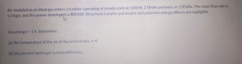 Air modeled as an ideal gas enters a turbine operating at steady state at 1040 K, 278 kPa and exits at 120 kPa. The mass flow rate is
5.5 kg/s, and the power developed is 800 kW. Stray heat transfer and kinetic and potential energy effects are negligible.
Assuming k-1.4, determine:
(a) the temperature of the air at the turbine exit, in K.
(b) the percent isentropic turbine efficiency.