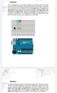 Question (1) .
You are requested to buni an Arduino temperature monitoring circuit. The circuit
consists of a LM35 temperature sensor and three LEDS, each of which is connected
with a resistor in series. Arduino will receive the temperature value and check; if
the temperature is less than 10 degrees, turn on the LED 1 (Blue) and LED_ 2 and
LED 3 OFF. If the temperature is greater than 30 degrees, turn LED_2 (Red) ON
and LED_1 and LED 3 OFF. Otherwise, make LED 3 (Green) blink every 3.5
seconds (3.5 seconds ON, 3.5 seconds OFF). Complete the wiring of the circuit
below. Note that you can use any suitable pins in your wiring.
.....
ICSPE
OO UNO
Arduino
Question (2)
Consider the Arduino example described earlier in Question 1. Write the sequence
of code to read the temperature value and you display the temperature on your
monitor (computer). Check if the temperature is less than 10 degrees, turn on the
LED 1 (Blue) and LED 2 and LED 3 OFF. If the temperature is greater than 30
degrees, turn LED_2 (Red) ON and LED 1 and LED 3 OFF. Otherwise, make
LED 3 (Green) blink every 3.5 seconds (3.5 seconds ON, 3.5 seconds OFF).
