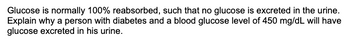 **Understanding Glucose Reabsorption and Diabetes**

**Text Explanation:**

Glucose is normally 100% reabsorbed, such that no glucose is excreted in the urine. Explain why a person with diabetes and a blood glucose level of 450 mg/dL will have glucose excreted in his urine.

**Detailed Explanation:**

In healthy individuals, the kidneys effectively reabsorb all glucose filtered from the blood, resulting in no glucose appearing in the urine. This process occurs up to a certain threshold, often around 180 mg/dL of blood glucose. However, in individuals with diabetes, blood glucose levels can exceed this threshold. At levels like 450 mg/dL, which are significantly higher than the renal threshold, the kidneys become overwhelmed and cannot reabsorb all the glucose. Consequently, the excess glucose is excreted in the urine, a condition known as glucosuria. This is commonly seen in poorly controlled diabetes and serves as a clear biomarker of the disease's impact on renal function.