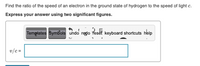 Find the ratio of the speed of an electron in the ground state of hydrogen to the speed of light c.
Express your answer using two significant figures.
Tempiates Symbols undo regdo feset keyboard shortcuts help
v/c =
