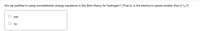 Are we justified in using nonrelativistic energy equations in the Bohr theory for hydrogen? (That is, is the electron's speed smaller than 0.1c?)
yes
no
