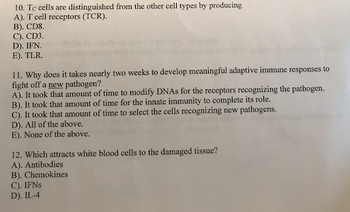 10. Te cells are distinguished from the other cell types by producing
A). T cell receptors (TCR).
B). CD8.
C). CD3.
D). IFN.
E). TLR.
11. Why does it takes nearly two weeks to develop meaningful adaptive immune responses to
fight off a new pathogen?
A). It took that amount of time to modify DNAs for the receptors recognizing the pathogen.
B). It took that amount of time for the innate immunity to complete its role.
C). It took that amount of time to select the cells recognizing new pathogens.
D). All of the above.
E). None of the above.
12. Which attracts white blood cells to the damaged tissue?
A). Antibodies
B). Chemokines
C). IFNs
D). IL-4