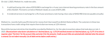 On July 1, 2025, Metlock Inc. made two sales.
1.
2.
It sold land having a fair value of $910,080 in exchange for a 4-year zero-interest-bearing promissory note in the face amount
of $1,432,024. The land is carried on Metlock's books at a cost of $591,300.
It rendered services in exchange for a 3%, 8-year promissory note having a face value of $402,980 (interest payable annually).
Metlock Inc. recently had to pay 8% interest for money that it borrowed from British National Bank. The customers in these two
transactions have credit ratings that require them to borrow money at 12% interest.
Record the two journal entries that should be recorded by Metlock Inc. for the sales transactions above that took place on July 1,
2025. (Round present value factor calculations to 5 decimal places, e.g. 1.25124 and final answers to O decimal places, e.g. 5,275. If no entry is
required, select "No Entry" for the account titles and enter O for the amounts. Credit account titles are automatically indented when the amount
is entered. Do not indent manually. List all debit entries before credit entries.)