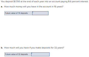 ### Future Value of Annual Deposits with Compound Interest

You deposit $1,700 at the end of each year into an account paying 8.6 percent interest.

#### a. Future Value Calculation for 16 Years
- **Question:** How much money will you have in the account in 16 years?
- **Input Box:** Placeholder for "Future value of 16 deposits"

#### b. Future Value Calculation for 32 Years
- **Question:** How much will you have if you make deposits for 32 years?
- **Input Box:** Placeholder for "Future value of 32 deposits"

This exercise demonstrates the effect of compound interest over different time periods. To find the future value of these annuities, use the future value of an annuity formula:

\[ \text{FV} = P \times \left(\frac{(1 + r)^n - 1}{r}\right) \]

Where:
- \( P \) is the annual deposit ($1,700),
- \( r \) is the annual interest rate (8.6% or 0.086),
- \( n \) is the number of years (16 or 32).

Enter your calculations in the input boxes provided.