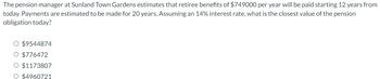 The pension manager at Sunland Town Gardens estimates that retiree benefits of $749000 per year will be paid starting 12 years from
today. Payments are estimated to be made for 20 years. Assuming an 14% interest rate, what is the closest value of the pension
obligation today?
O $9544874
O $776472
O $1173807
O $4960721