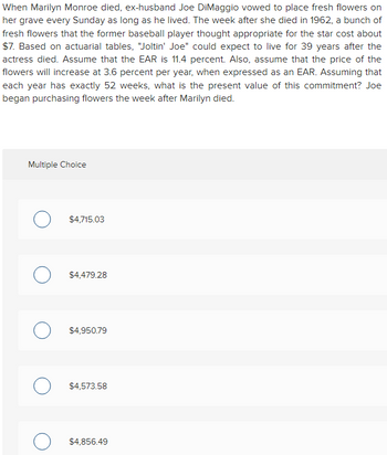 When Marilyn Monroe died, ex-husband Joe DiMaggio vowed to place fresh flowers on her grave every Sunday as long as he lived. The week after she died in 1962, a bunch of fresh flowers that the former baseball player thought appropriate for the star cost about $7. Based on actuarial tables, "Joltin' Joe" could expect to live for 39 years after the actress died. Assume that the EAR is 11.4 percent. Also, assume that the price of the flowers will increase at 3.6 percent per year, when expressed as an EAR. Assuming that each year has exactly 52 weeks, what is the present value of this commitment? Joe began purchasing flowers the week after Marilyn died.

---

**Multiple Choice Options:**

- $4,715.03
- $4,479.28
- $4,950.79
- $4,573.58
- $4,856.49