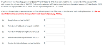 Blue Company purchased equipment for $301,000 on October 1, 2025. It is estimated that the equipment will have a useful life
of 8 years and a salvage value of $61,000. Estimated production is 20,000 units and estimated working hours are 10,000. During 2025,
Blue uses the equipment for 1,010 hours, and the equipment produces 1,300 units.
Compute depreciation expense under each of the following methods: (Blue is on a calendar-year basis ending December 31.) (Do not
round intermediate calculations. Round final answers to O decimal places, e.g. 45,892.)
(a) Straight-line method for 2025
(b)
(c) Activity method (working hours) for 2025
(d)
Activity method (units of output) for 2025
(e)
Sum-of-the-years'-digits method for 2027
Double-declining-balance method for 2026
$
$
$
$
$