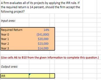 A firm evaluates all of its projects by applying the IRR rule. If
the required return is 14 percent, should the firm accept the
following project?
Input area:
Required Return
Year 0
Year 1
Year 2
Year 3
(Use cells A6 to B10 from the given information to complete this question.)
Output area:
14%
($41,000)
$20,000
$23,000
$14,000
IRR