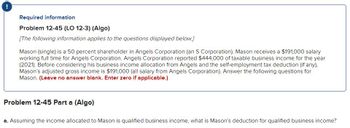 !
Required information
Problem 12-45 (LO 12-3) (Algo)
[The following information applies to the questions displayed below.]
Mason (single) is a 50 percent shareholder in Angels Corporation (an S Corporation). Mason receives a $191,000 salary
working full time for Angels Corporation. Angels Corporation reported $444,000 of taxable business income for the year
(2021). Before considering his business income allocation from Angels and the self-employment tax deduction (if any),
Mason's adjusted gross income is $191,000 (all salary from Angels Corporation). Answer the following questions for
Mason. (Leave no answer blank. Enter zero if applicable.)
Problem 12-45 Part a (Algo)
a. Assuming the income allocated to Mason is qualified business income, what is Mason's deduction for qualified business income?