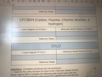 Molecular Shape:
CFCIBrH (Carbon, Fluorine, Chlorine, Bromine, &
Hydrogen)
u Lewis Diagram of CFCIBrH I
I Molecular Model Picture of CFCIBrH 1
Molecular Shape:
CH,0
. Lewis Diagram of CH,0 1
I Molecular Model Picture of CH.O 1
Molecular Shape:
Questions: (Complete sentences are not necessary)
1. Examine the Lewis structure for each of the molecular shapes formed
above. (ignore BrF!) Complete the following table based upon both the
nhot of unshared electron pairs around the central atom and also the
