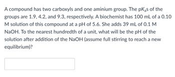 A compound has two carboxyls and one aminium group. The pKas of the
groups are 1.9, 4.2, and 9.3, respectively. A biochemist has 100 mL of a 0.10
M solution of this compound at a pH of 5.6. She adds 39 mL of 0.1 M
NaOH. To the nearest hundredth of a unit, what will be the pH of the
solution after addition of the NaOH (assume full stirring to reach a new
equilibrium)?