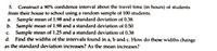 5. Construct a 90% confidence interval about the travel time (in hours) of students
from their house to school using a random sample of 100 students.
a. Sample mean of 1.98 and a standard deviation of 0.38
b. Sample mean of 1.98 and a standard deviation of 0.50
Sample mean of 1.25 and a standard deviation of 0.38
d. Find the widths of the intervals found in a, b and c. How do these widths change
C.
as the standard deviation increases? As the mean increases?
