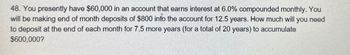 48. You presently have $60,000 in an account that earns interest at 6.0% compounded monthly. You
will be making end of month deposits of $800 into the account for 12.5 years. How much will you need
to deposit at the end of each month for 7.5 more years (for a total of 20 years) to accumulate
$600,000?