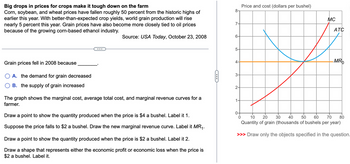 Big drops in prices for crops make it tough down on the farm
Corn, soybean, and wheat prices have fallen roughly 50 percent from the historic highs of
earlier this year. With better-than-expected crop yields, world grain production will rise
nearly 5 percent this year. Grain prices have also become more closely tied to oil prices
because of the growing corn-based ethanol industry.
...
8-
7-
Source: USA Today, October 23, 2008
6-
5-
Price and cost (dollars per bushel)
MC
ATC
Grain prices fell in 2008 because
A. the demand for grain decreased
B. the supply of grain increased
The graph shows the marginal cost, average total cost, and marginal revenue curves for a
farmer.
Draw a point to show the quantity produced when the price is $4 a bushel. Label it 1.
Suppose the price falls to $2 a bushel. Draw the new marginal revenue curve. Label it MR₁.
Draw a point to show the quantity produced when the price is $2 a bushel. Label it 2.
Draw a shape that represents either the economic profit or economic loss when the price is
$2 a bushel. Label it.
4-
MRO
3-
2-
1.
0
10 20
30 40
50 60
70
Quantity of grain (thousands of bushels per year)
80
>>> Draw only the objects specified in the question.