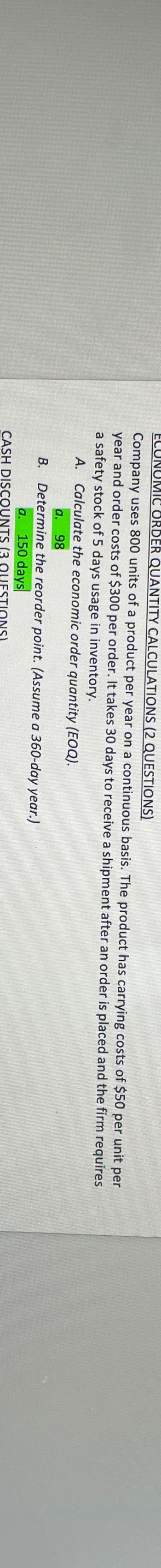 ECUR
UMIC ORDER QUANTITY CALCULATIONS (2 QUESTIONS)
Company uses 800 units of a product per year on a continuous basis. The product
year and order costs of $300 per order. It takes 30 days to receive a shipment after an order is placed and the
a safety stock of 5 days usage in inventory.
has carrying costs of $50
A. Calculate the economic order
quantity
a. 98
B. Determine the reorder
a. 150 days
(3
CASH DISCOUNTS
point.
ONS)
(Assume
(EOQ).
a 360-day year.)
per
unit per
firm requires