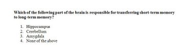 Which of the following part of the brain is responsible for transferring short-term memory
to long-term memory?
1. Hippocampus
2. Cerebellum
3. Amygdala
4. None of the above