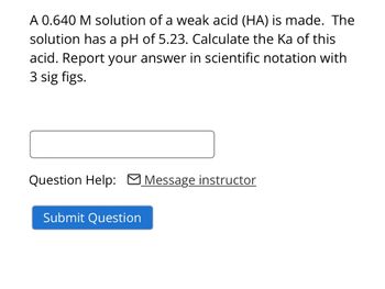 A 0.640 M solution of a weak acid (HA) is made. The
solution has a pH of 5.23. Calculate the Ka of this
acid. Report your answer in scientific notation with
3 sig figs.
Question Help: Message instructor
Submit Question