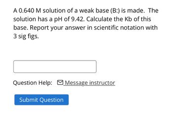 A 0.640 M solution of a weak base (B:) is made. The
solution has a pH of 9.42. Calculate the Kb of this
base. Report your answer in scientific notation with
3 sig figs.
Question Help: Message instructor
Submit Question