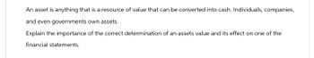 An asset is anything that is a resource of value that can be converted into cash. Individuals, companies,
and even governments own assets.
Explain the importance of the correct determination of an assets value and its effect on one of the
financial statements.