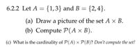 6.2.2 Let A = {1,3} and B = {2,4}.
(a) Draw a picture of the set A × B.
(b) Compute P(A × B).
(c) What is the cardinality of P(A) × P(B)? Don't compute the set!
