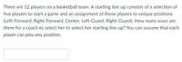 There are 12 players on a basketball team. A starting line up consists of a selection of
five players to start a game and an assignment of those players to unique positions
(Left-Forward, Right-Forward, Center, Left-Guard, Right-Guard). How many ways are
there for a coach to select her to select her starting line up? You can assume that each
player can play any position.
