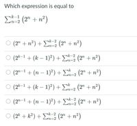 Which expression is equal to
k-1
n=2
E (2" + n²)
O (2" + n?) +D (2" + n²)
¬k-2
m3D2
O (2k-1 + (k – 1)?) + E (2" + n²)
n%3D2
(2" -1 + (n – 1)²) + E=2 (2" + n²)
n32
O (2k-1 + (k – 1)²) + E-2 (2" + n²)
O (2"-1 + (n – 1)²) + E3 (2" + n²)
nk-2
n=2
(2* + k² ) + E (2" + n²)
k-2
n=2
