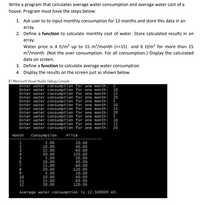 Write a program that calculates average water consumption and average water cost of a
house. Program must have the steps below:
1. Ask user to to input monthly consumption for 12 months and store this data in an
array.
2. Define a function to calculate monthly cost of water. Store calculated results in an
array.
Water price is 4 tl/m³ up to 15 m/month (<=15) and 6 tl/m? for more than 15
m/month. (Not the over consumption. For all consumption.) Display the calculated
data on screen.
3. Define a function to calculate average water consumption.
4. Display the results on the screen just as shown below.
E Microsoft Visual Studio Debug Console
Enter water consumption for one month: 5
Enter water consumption for one month: 10
Enter water consumption for one month: 15
Enter water consumption for one month: 20
Enter water consumption for one month: 5
Enter water consumption for one month: 10
Enter water consumption for one month: 15
Enter water consumption for one month: 20
Enter water consumption for one month: 5
Enter water consumption for one month: 10
Enter water consumption for one month:
Enter water consumption for one month: 20
15
Month
Consumption
Price
5.00
10.00
15.00
20.00
5.00
10.00
15.00
20.00
5.00
10.00
15.00
20.00
20.00
40.00
60.00
120.00
20.00
40.00
60.00
120.00
20.00
40.00
60.00
120.00
12
Average water consumption is 12.500000 m3.
