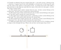 (4) Consider an infinitely long wire oriented along the x-axis with current, I flowing in the
-x direction. A square loop of wire with sidelength a is located next to this long wire such
that the center of the square is at the point (d, d, 0). A circular loop of wire with radius a
is located next to this long wire such that the center of the circle is at the point (-d, d, 0).
This setup is shown below.
(a) The circular loop is slowly rotated about its axis. Is there current flowing in the
circular loop? You don't need to specify the current direction.
(b) The square loop is slowly rotated about its axis. Is there current flowing in the square
loop? You don't need to specify the current direction.
(c) The square loop is slowly moved in the +y direction. Is there current flowing in the
square loop? If so, also specify which direction the current flows.
(d) The circular loop is slowly moved in the +y direction. Is there current flowing in the
circular loop? If so, also specify which direction the current flows.
(e) While the square loop of wire is located at the the point (d, d, 0) a clockwise current
I2 begins to flow through the loop. What is the net force on the square loop of wire?
a
a
d
-d
I
