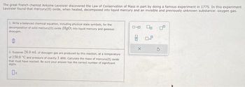 The great French chemist Antoine Lavoisier discovered the Law of Conservation of Mass in part by doing a famous experiment in 1775. In this experiment
Lavoisier found that mercury (11) oxide, when heated, decomposed into liquid mercury and an invisible and previously unknown substance: oxygen gas.
1. Write a balanced chemical equation, including physical state symbols, for the
decomposition of solid mercury(11) oxide (HgO) into liquid mercury and gaseous
dioxygen.
0
2. Suppose 28.0 mL of dioxygen gas are produced by this reaction, at a temperature
of 150.0 °C and pressure of exactly 1 atm. Calculate the mass of mercury(II) oxide
that must have reacted. Be sure your answer has the correct number of significant
digits.
2
ローロ
8 0.2
G