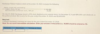 Hardaway Fixtures' balance sheet at December 31, 2023, included the following:
Shares issued and outstanding:
Common stock, $1 par
Nonconvertible preferred stock, $50 par
On July 21, 2024, Hardaway issued a 25% stock dividend on its common stock. On December 12, it paid $45,000 cash dividends on
the preferred stock. Net income for the year ended December 31, 2024, was $3,600,000.
Required:
Compute Hardaway's earnings per share for the year ended December 31, 2024.
Note: Do not round intermediate calculations. Enter your answers in thousands (i.e., 10,000 should be entered as 10).
Numerator
Denominator
$ 960,000
20,000
=
Earnings per Share