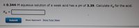 A 0.344-M aqueous solution of a weak acid has a pH of 3.39. Calculate Ka for the acid.
Ка
Ka =
%3D
Submit
Show Approach Show Tutor Steps
