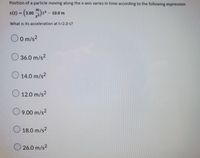 Position of a particle moving along the x-axis varies in time according to the following expression
= (3.00 ) *² – 10.0 m
What is its acceleration at t=2.0 s?
O O m/s2
O 36.0 m/s?
O 14.0 m/s²
O 12.0 m/s2
O 9.00 m/s?
O 18.0 m/s2
O 26.0 m/s2
