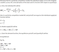 We know that for a perfectly-competitive-market the individual supply curve is the marginal
cost(MC) curves. MC is the derivative of the total cost(TC) function with respect to quantity(y)
a. Here, the individual MC will be
ÖTC(y;)
MC; =
(;) - 25,
- 2y;
%3D
%3D
dyj
Also in a perfectly-competitive-market MC and price(P) are equal so the individual supply(ss)
function will be:
P = 2yj
Yj
b. Market supply(SS) will be
P
Y = 100y; = 100 × = 50P
c. Given the demand function, the equilibrium price(P) and Quantity(Y) will be:
At equilibrium
QD=Qs
200 – 50P = 50P
100P = 200
%3D
P = 2
Y =
= 50P = 50× 2 = 100
