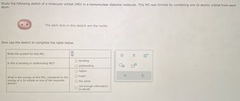 Study the following sketch of a molecular orbital (MO) in a homonuclear diatomic molecule. This MO was formed by combining one 2s atomic orbital from each
atom.
The dark dots in this sketch are the nuclei.
Now use the sketch to complete the table below.
Write the symbol for this MO.
Is this a bonding or antibonding MO?
What is the energy of this MO, compared to the
energy of a 2s orbital on one of the separate
atoms?
0
O bonding
O antibonding
O higher
O lower
O the same
O
not enough information
to decide
O
00
X
B
9
S
0