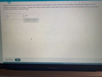 Gaseous methane (CH4) will react with gaseous oxygen (O₂) to produce gaseous carbon dioxide (CO₂) and gaseous water (H₂O). Suppose 1.28 g of
methane is mixed with 2.6 g of oxygen. Calculate the maximum mass of carbon dioxide that could be produced by the chemical reaction. Be sure your answer
has the correct number of significant digits.
Explanation
Check
0
0x10
X
S
MacBook Air
Ⓒ2023 McGraw Hill LLC. All Rights Reserved. Terms of Use | Privacy Center
Acces